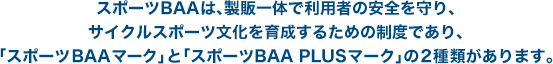 スポーツBAAは、製販一体で利用者の安全を守り、サイクルスポーツ文化を育成するための制度であり、「スポーツBAAマーク」と「スポーツBAA PLUSマーク」の2種類があります。